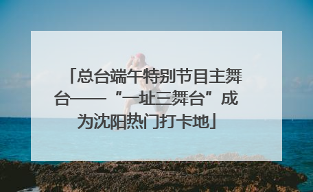 总台端午特别节目主舞台——“一址三舞台”成为沈阳热门打卡地